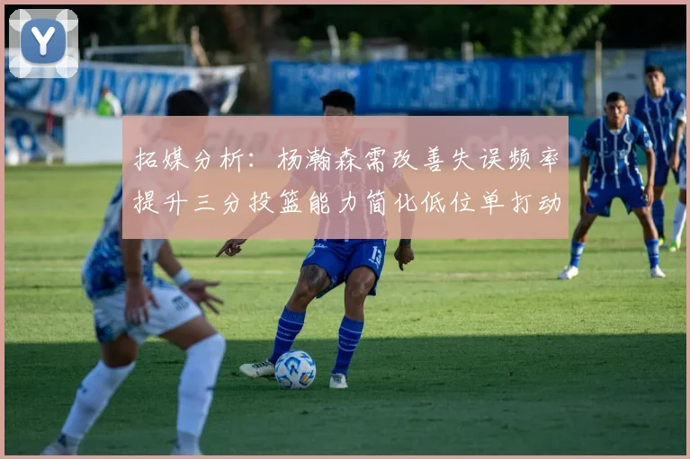 拓媒分析：杨瀚森需改善失误频率提升三分投篮能力简化低位单打动作