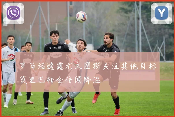 罗马诺透露尤文图斯关注其他目标莫里巴转会传闻降温