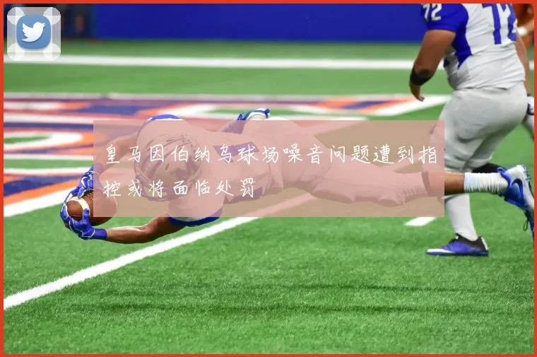 皇马因伯纳乌球场噪音问题遭到指控或将面临处罚