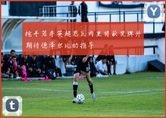 枪手若夺英超恩瓦内里将获奖牌并期待德泽尔比的指导
