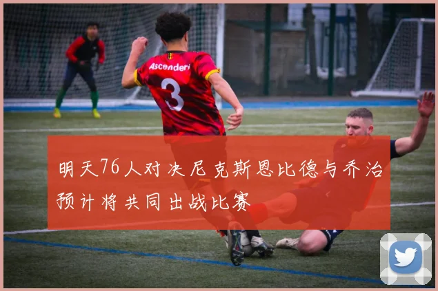 明天76人对决尼克斯恩比德与乔治预计将共同出战比赛