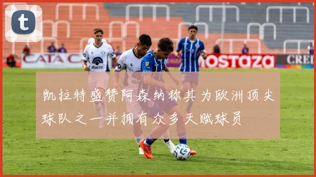 凯拉特盛赞阿森纳称其为欧洲顶尖球队之一并拥有众多天赋球员