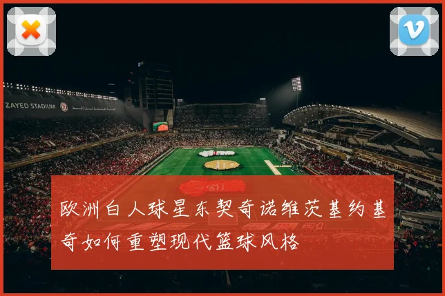 欧洲白人球星东契奇诺维茨基约基奇如何重塑现代篮球风格