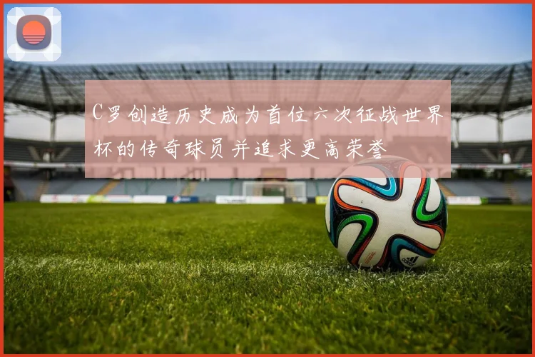C罗创造历史成为首位六次征战世界杯的传奇球员并追求更高荣誉