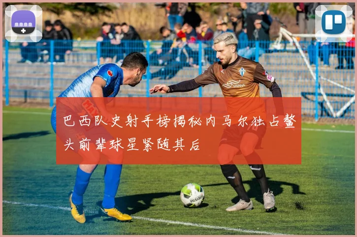 巴西队史射手榜揭秘内马尔独占鳌头前辈球星紧随其后