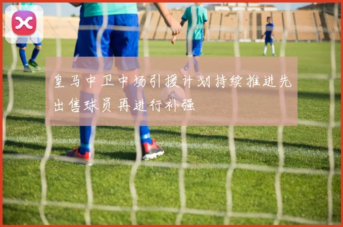 皇马中卫中场引援计划持续推进先出售球员再进行补强