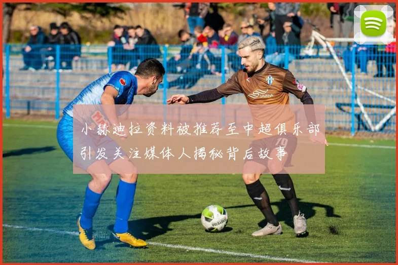 小赫迪拉资料被推荐至中超俱乐部引发关注媒体人揭秘背后故事