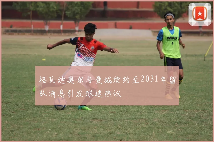格瓦迪奥尔与曼城续约至2031年留队消息引发球迷热议