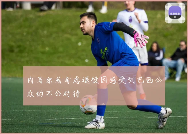 内马尔或考虑退役因感受到巴西公众的不公对待