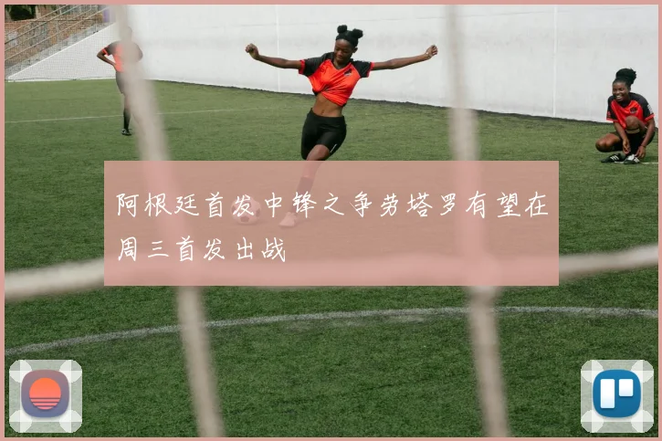 阿根廷首发中锋之争劳塔罗有望在周三首发出战