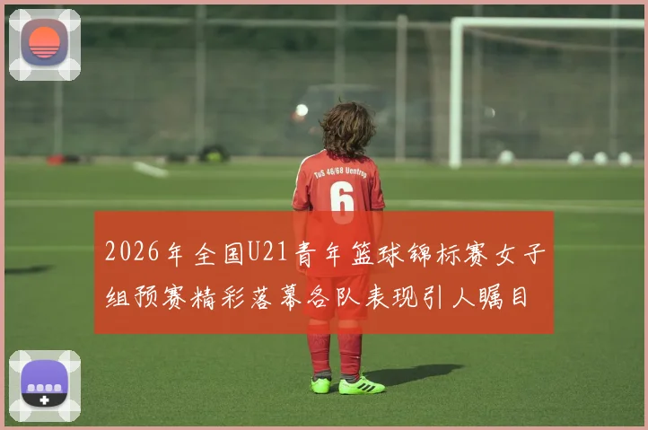 2026年全国U21青年篮球锦标赛女子组预赛精彩落幕各队表现引人瞩目