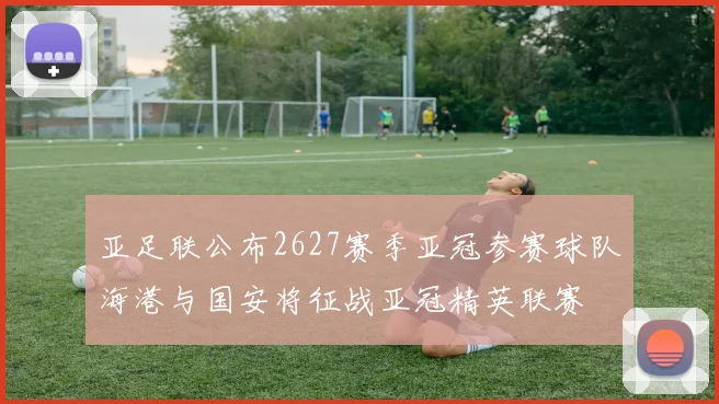 亚足联公布2627赛季亚冠参赛球队海港与国安将征战亚冠精英联赛