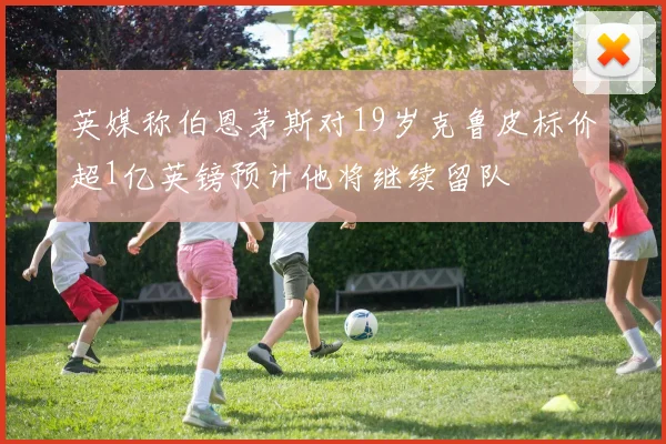 英媒称伯恩茅斯对19岁克鲁皮标价超1亿英镑预计他将继续留队