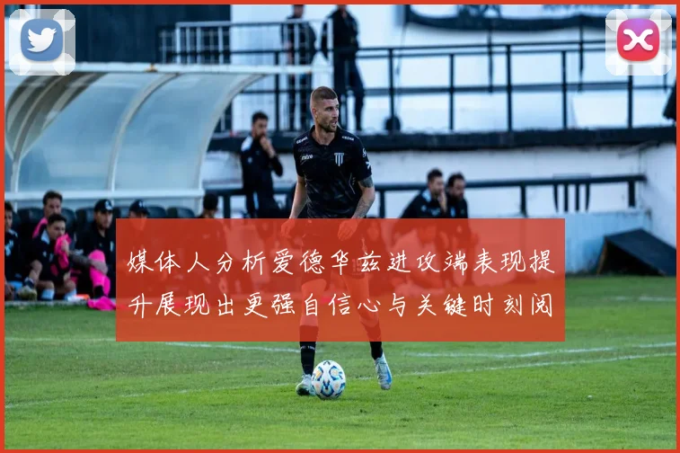 媒体人分析爱德华兹进攻端表现提升展现出更强自信心与关键时刻阅读能力