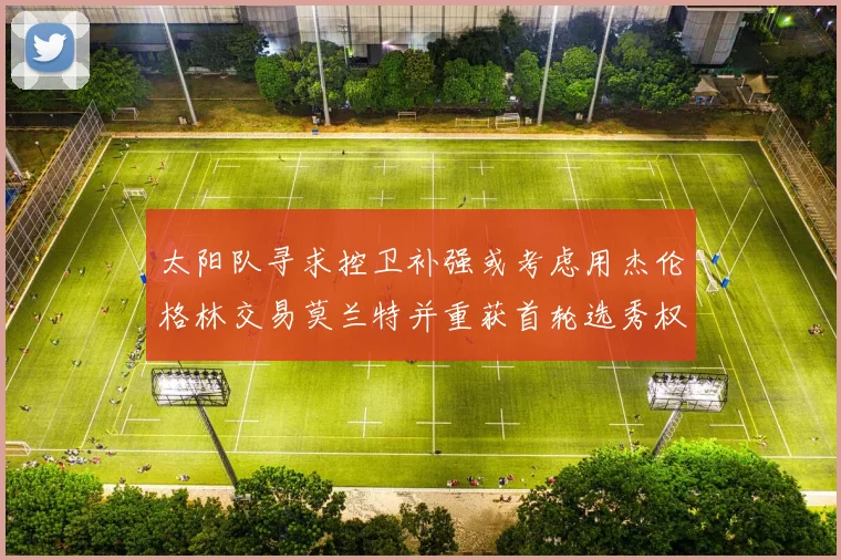 太阳队寻求控卫补强或考虑用杰伦格林交易莫兰特并重获首轮选秀权