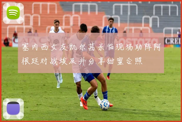 塞内西女友凯尔茜亲临现场助阵阿根廷对战埃及并分享甜蜜合照