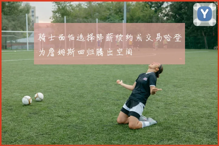 骑士面临选择降薪续约或交易哈登为詹姆斯回归腾出空间