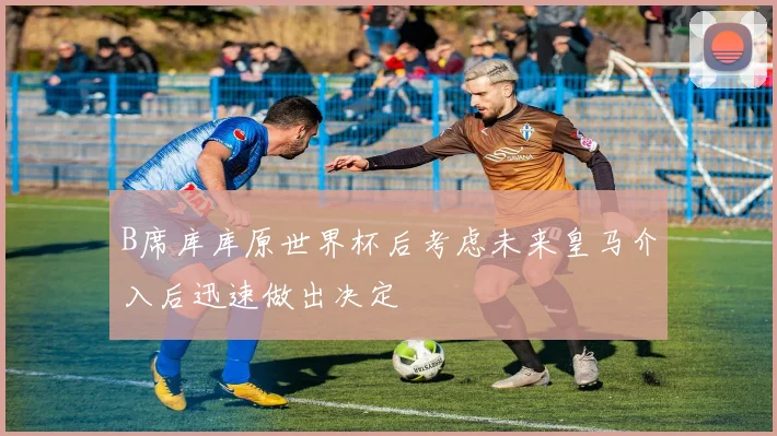 B席库库原世界杯后考虑未来皇马介入后迅速做出决定
