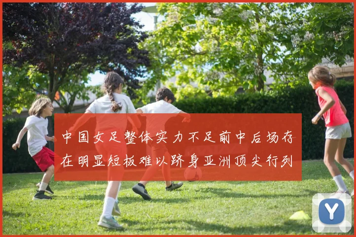 中国女足整体实力不足前中后场存在明显短板难以跻身亚洲顶尖行列